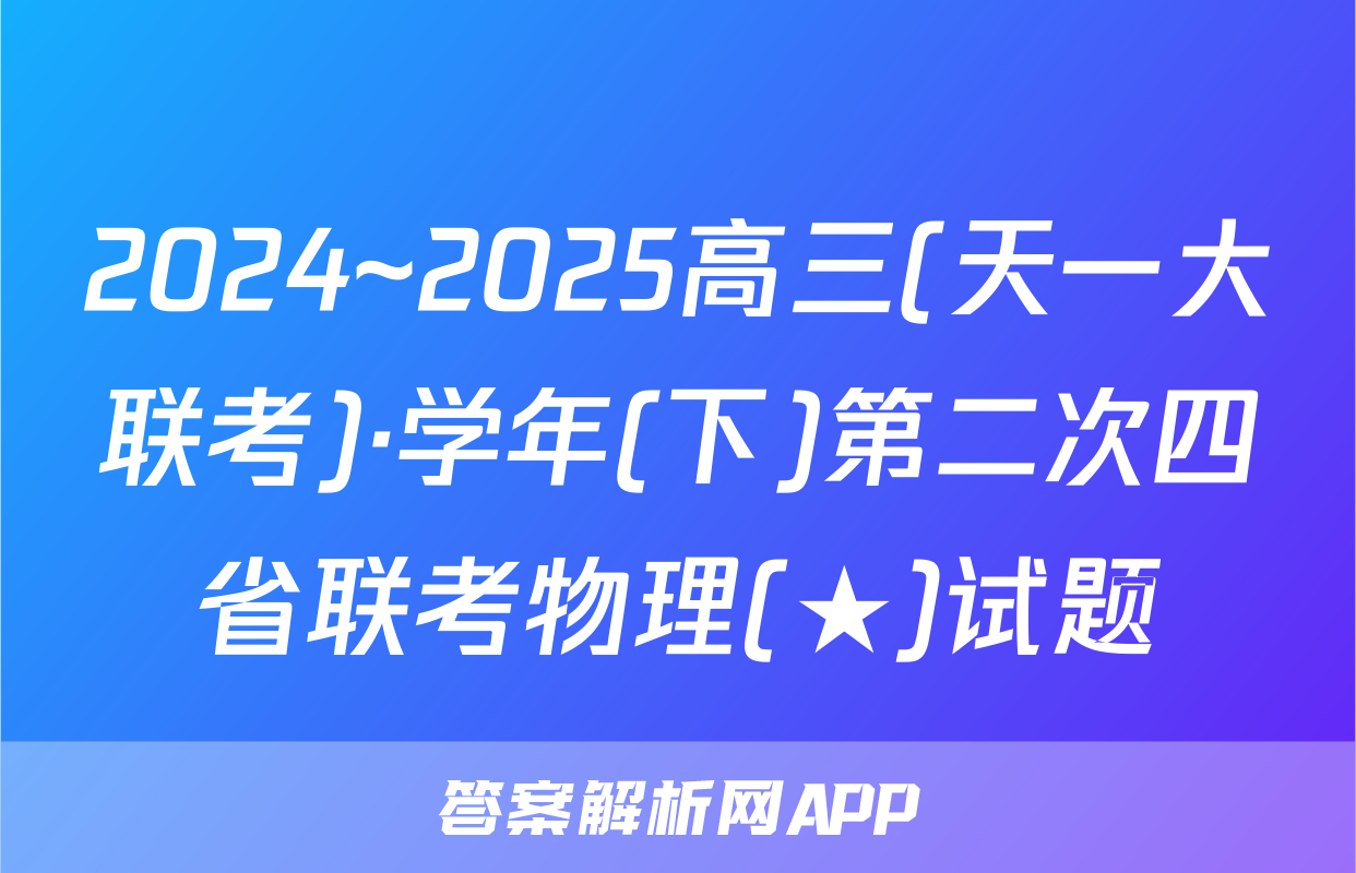 2024~2025高三(天一大联考)·学年(下)第二次四省联考物理(★)试题