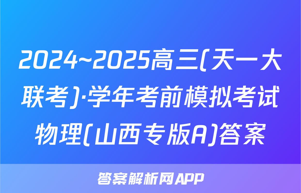 2024~2025高三(天一大联考)·学年考前模拟考试物理(山西专版A)答案