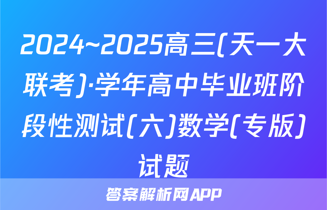 2024~2025高三(天一大联考)·学年高中毕业班阶段性测试(六)数学(专版)试题