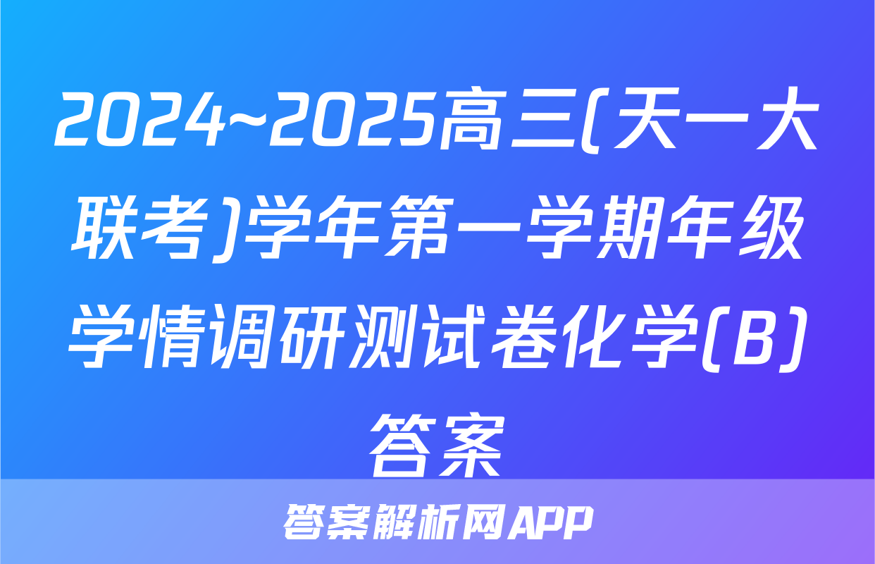 2024~2025高三(天一大联考)学年第一学期年级学情调研测试卷化学(B)答案