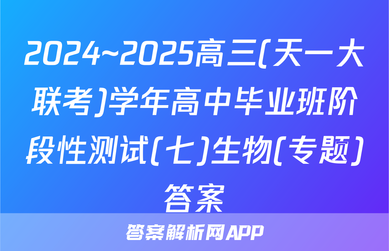 2024~2025高三(天一大联考)学年高中毕业班阶段性测试(七)生物(专题)答案