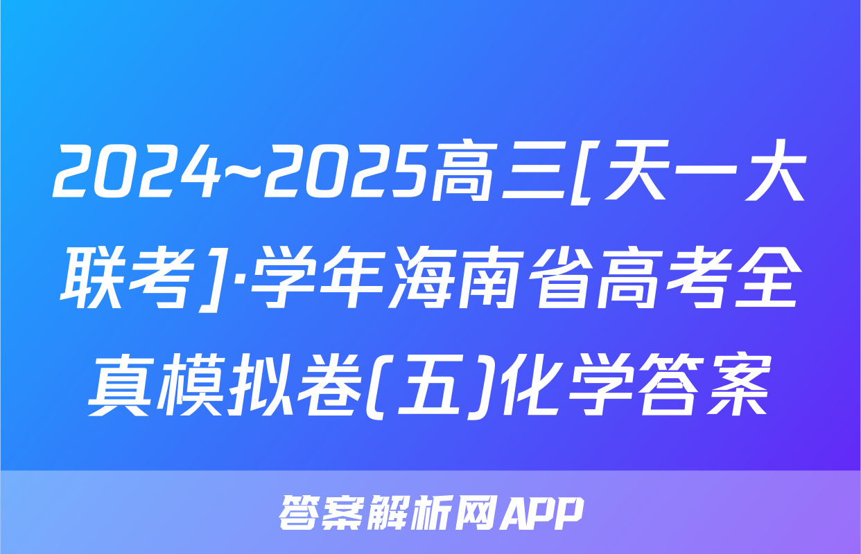 2024~2025高三[天一大联考]·学年海南省高考全真模拟卷(五)化学答案