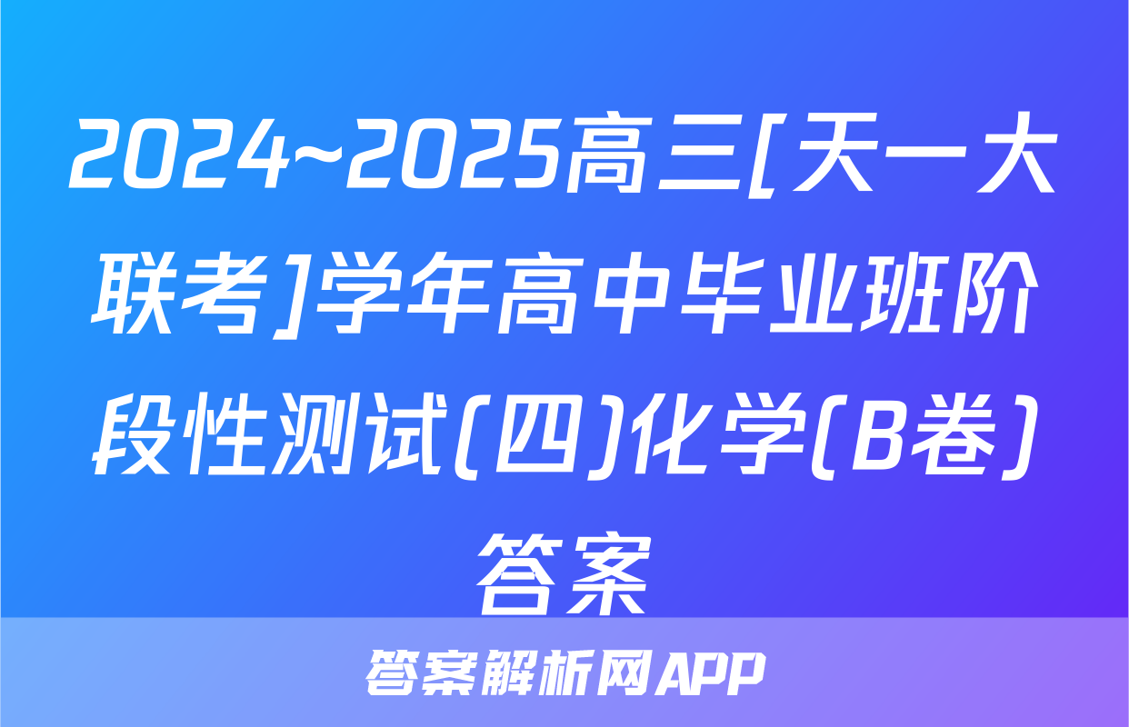 2024~2025高三[天一大联考]学年高中毕业班阶段性测试(四)化学(B卷)答案