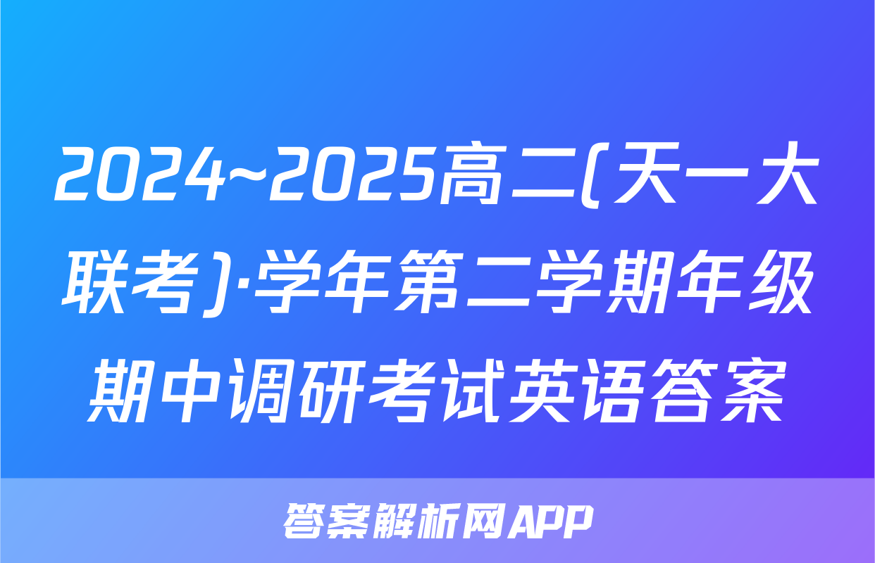 2024~2025高二(天一大联考)·学年第二学期年级期中调研考试英语答案