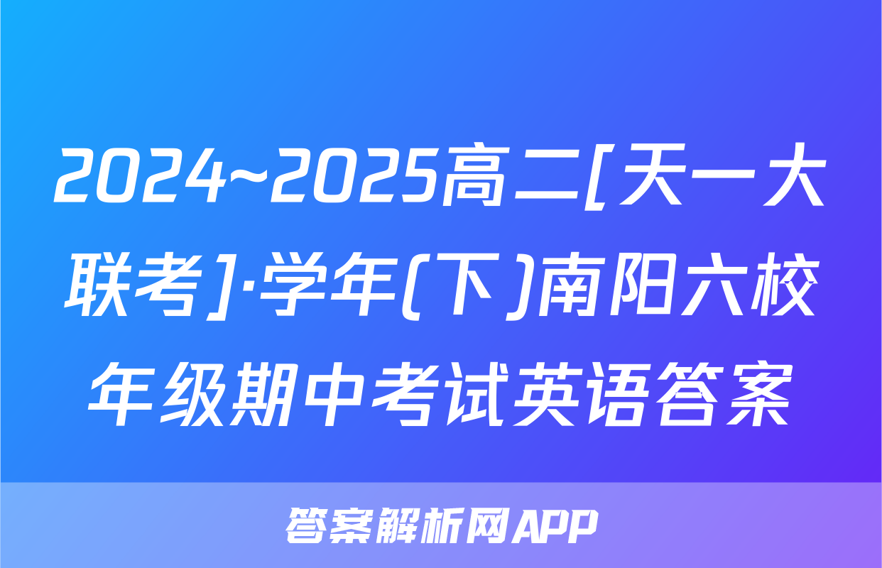 2024~2025高二[天一大联考]·学年(下)南阳六校年级期中考试英语答案