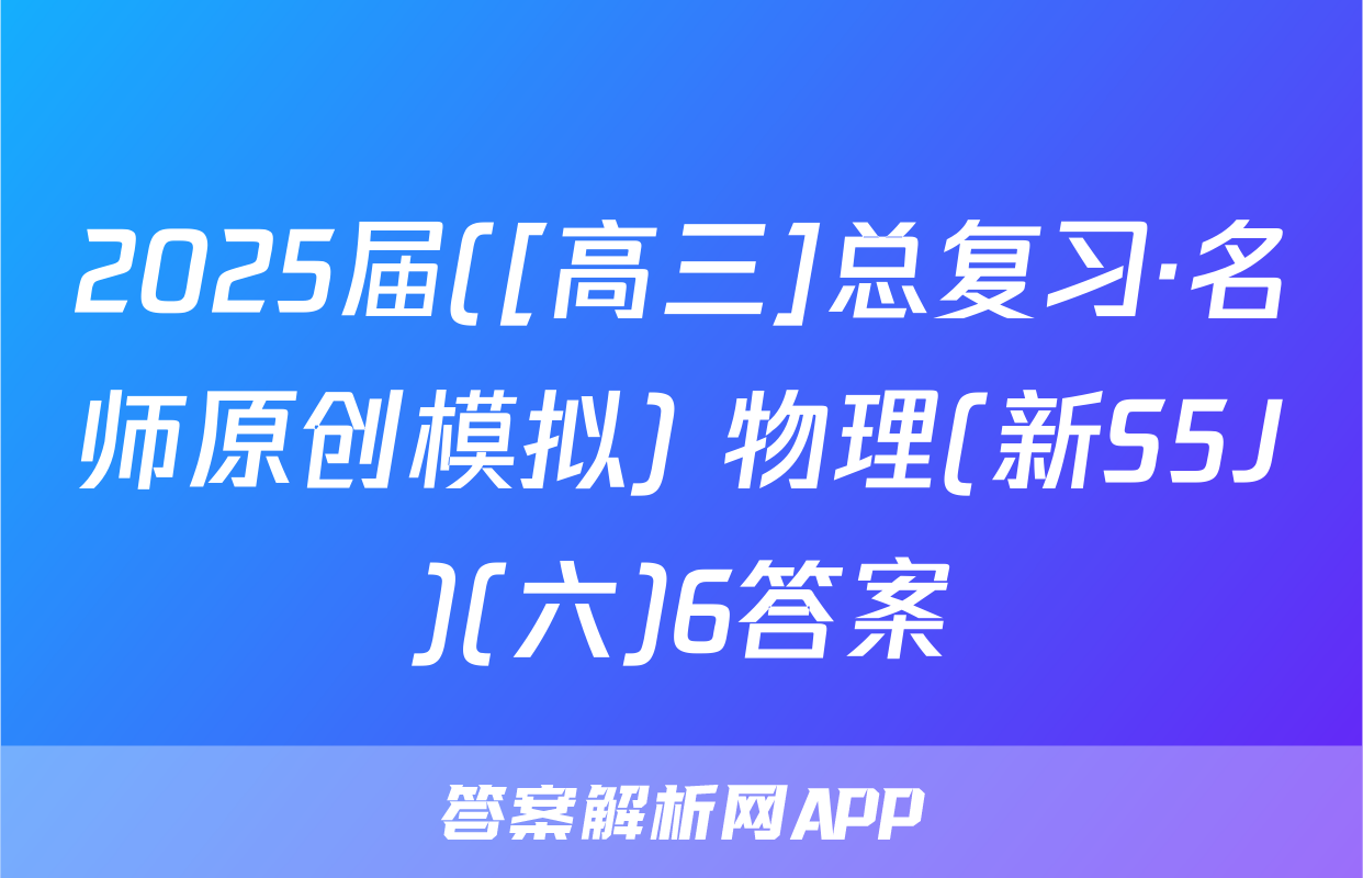 2025届([高三]总复习·名师原创模拟) 物理(新S5J)(六)6答案