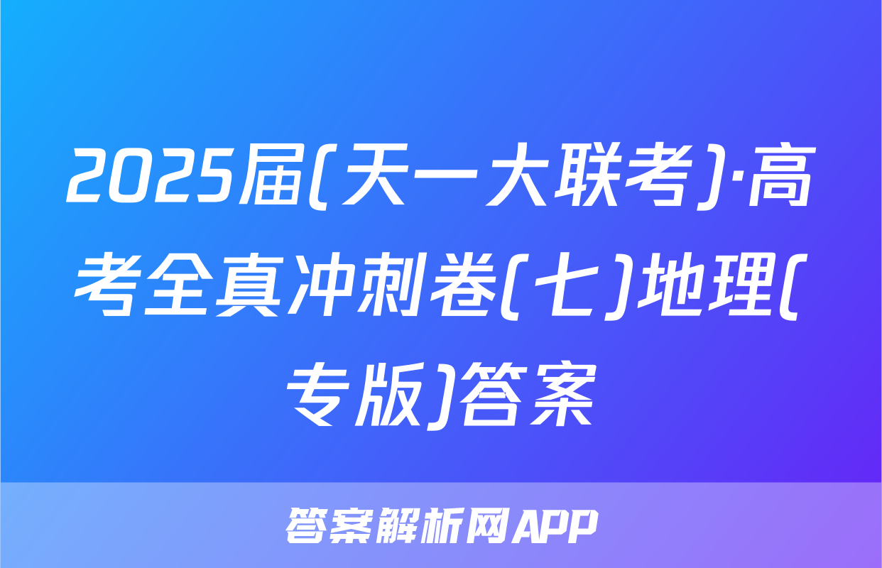 2025届(天一大联考)·高考全真冲刺卷(七)地理(专版)答案