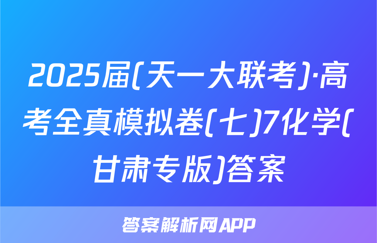 2025届(天一大联考)·高考全真模拟卷(七)7化学(甘肃专版)答案