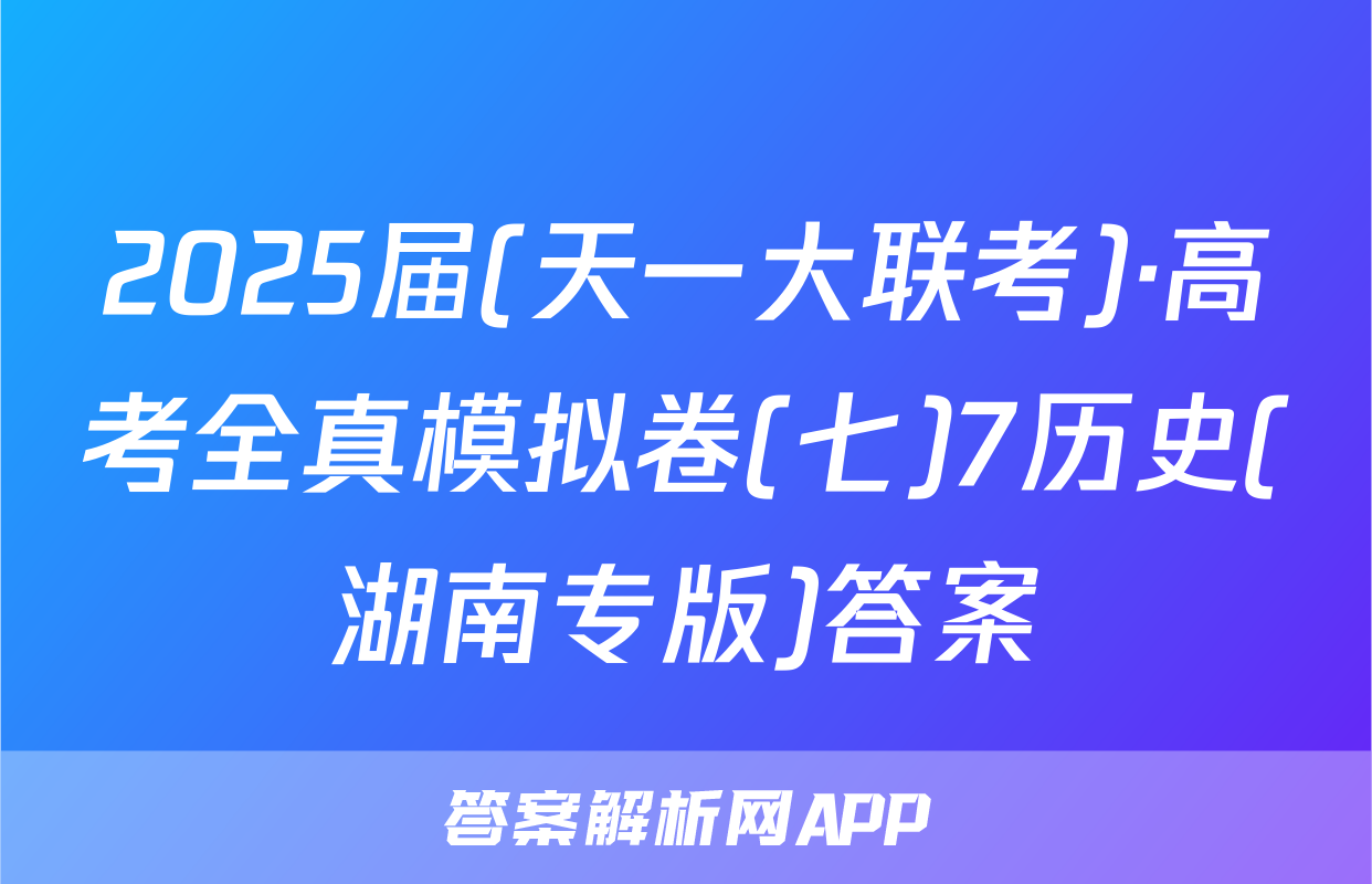 2025届(天一大联考)·高考全真模拟卷(七)7历史(湖南专版)答案