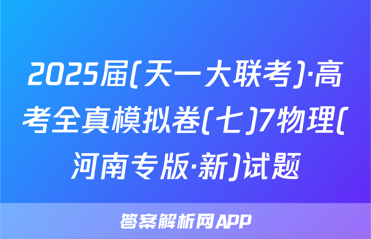 2025届(天一大联考)·高考全真模拟卷(七)7物理(河南专版·新)试题