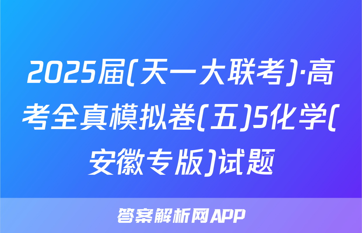 2025届(天一大联考)·高考全真模拟卷(五)5化学(安徽专版)试题