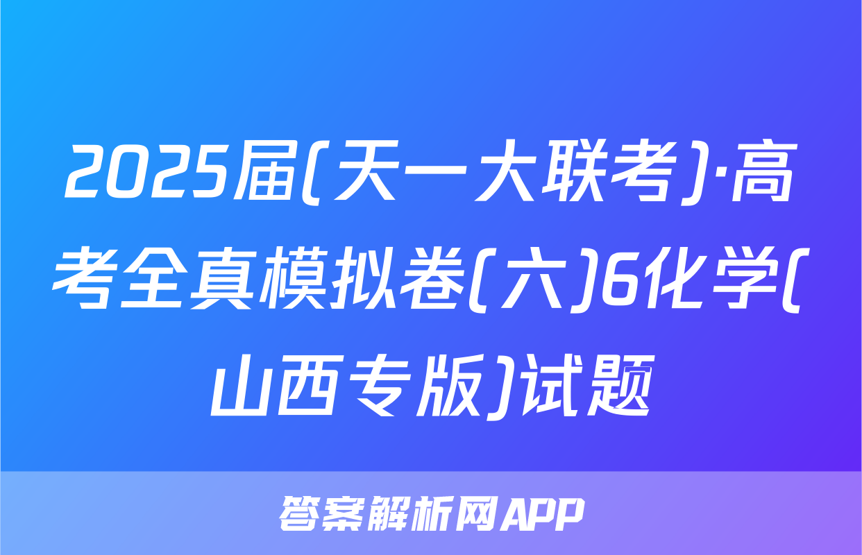 2025届(天一大联考)·高考全真模拟卷(六)6化学(山西专版)试题