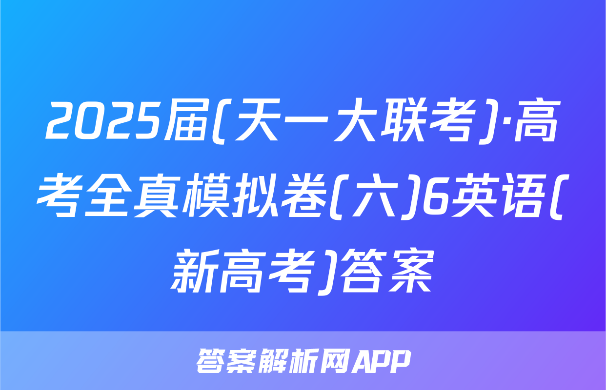 2025届(天一大联考)·高考全真模拟卷(六)6英语(新高考)答案