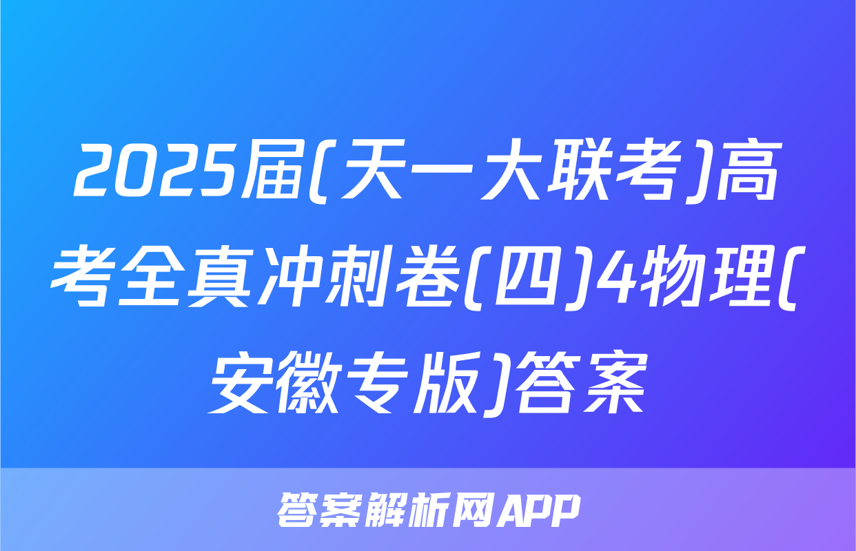 2025届(天一大联考)高考全真冲刺卷(四)4物理(安徽专版)答案