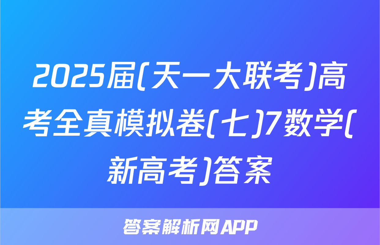 2025届(天一大联考)高考全真模拟卷(七)7数学(新高考)答案