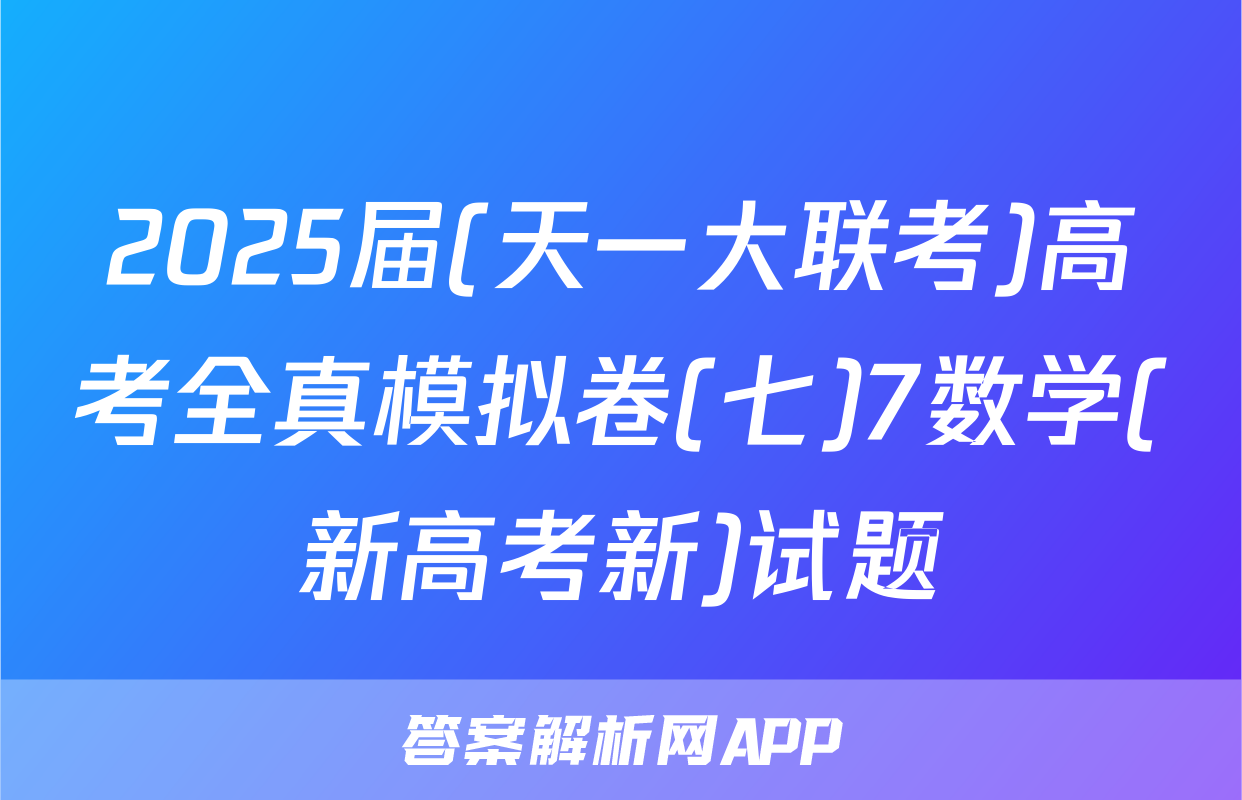 2025届(天一大联考)高考全真模拟卷(七)7数学(新高考新)试题