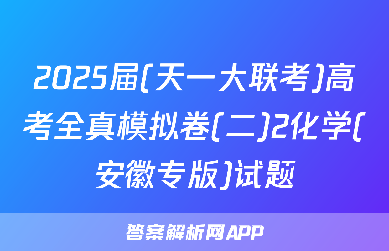 2025届(天一大联考)高考全真模拟卷(二)2化学(安徽专版)试题