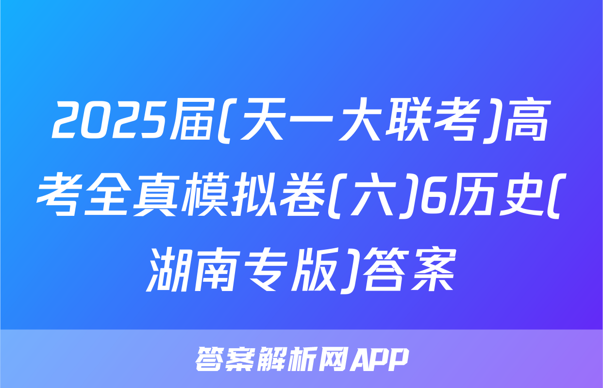 2025届(天一大联考)高考全真模拟卷(六)6历史(湖南专版)答案