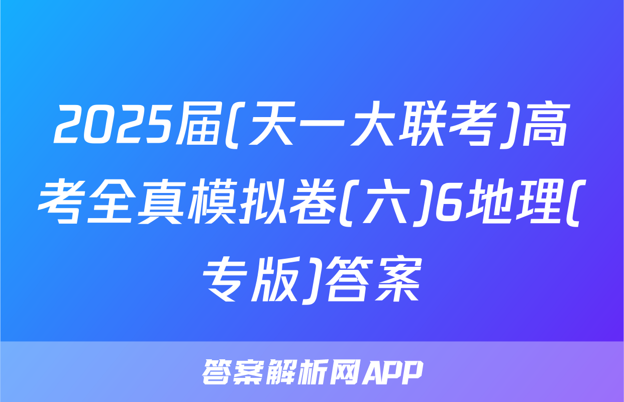 2025届(天一大联考)高考全真模拟卷(六)6地理(专版)答案