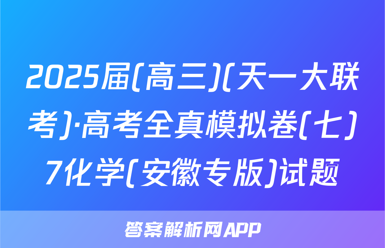2025届(高三)(天一大联考)·高考全真模拟卷(七)7化学(安徽专版)试题