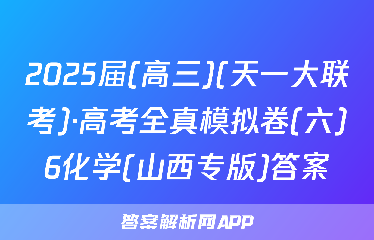 2025届(高三)(天一大联考)·高考全真模拟卷(六)6化学(山西专版)答案