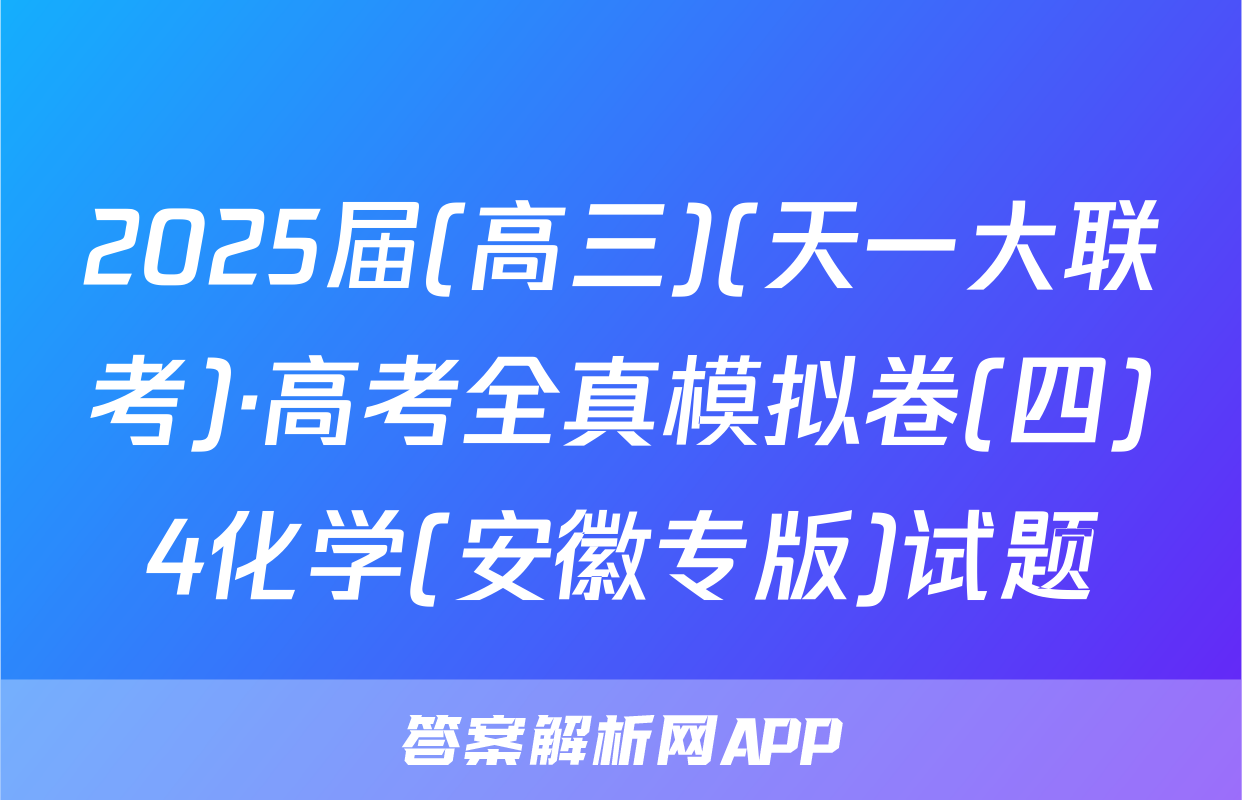 2025届(高三)(天一大联考)·高考全真模拟卷(四)4化学(安徽专版)试题