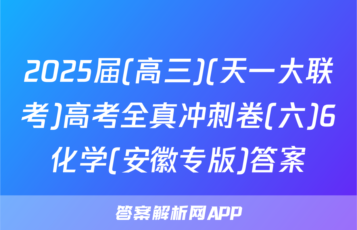 2025届(高三)(天一大联考)高考全真冲刺卷(六)6化学(安徽专版)答案