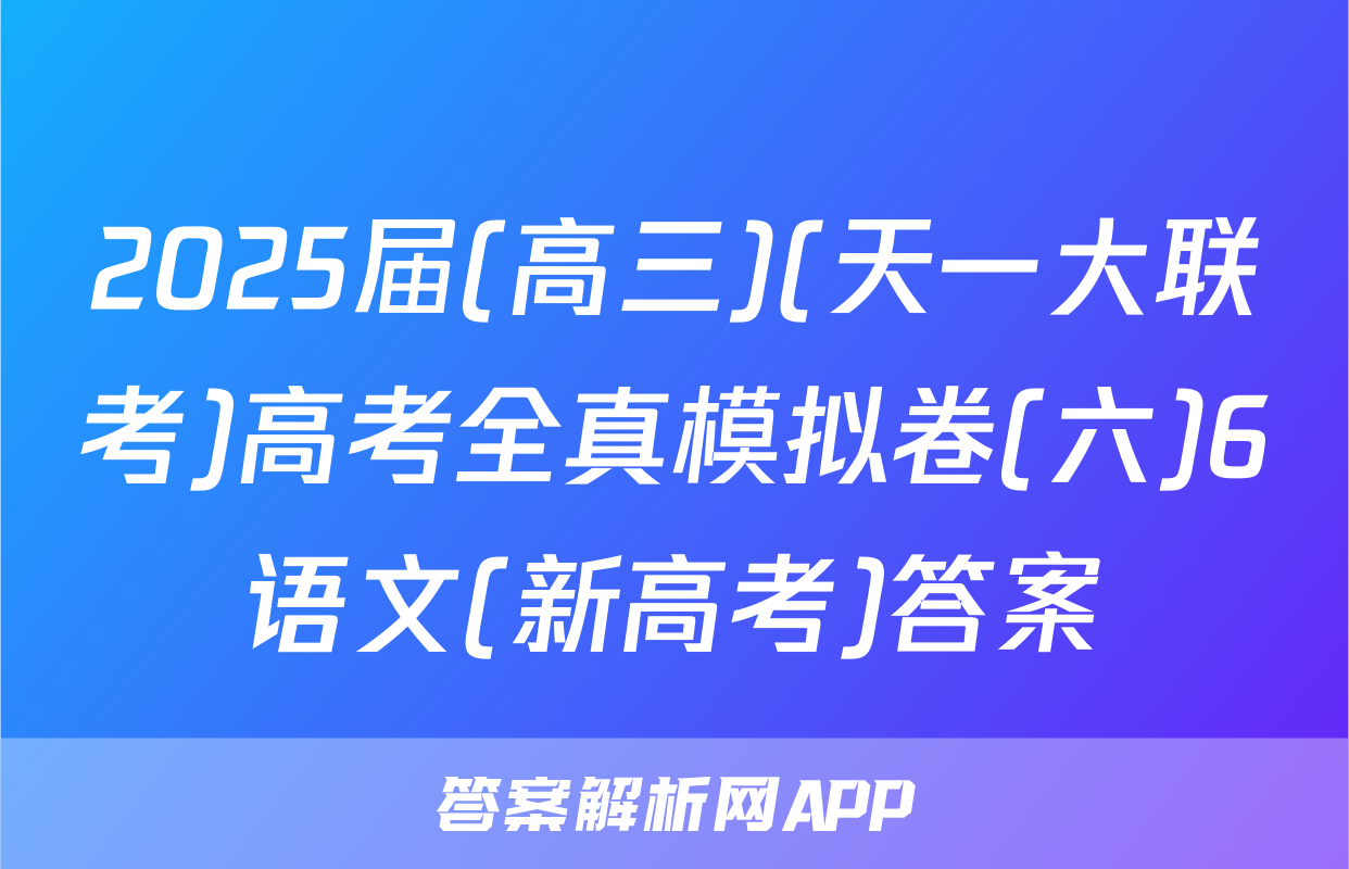2025届(高三)(天一大联考)高考全真模拟卷(六)6语文(新高考)答案