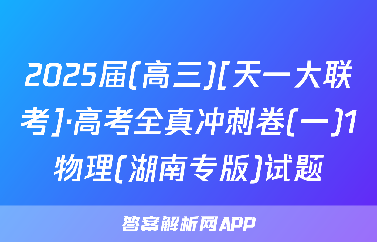 2025届(高三)[天一大联考]·高考全真冲刺卷(一)1物理(湖南专版)试题