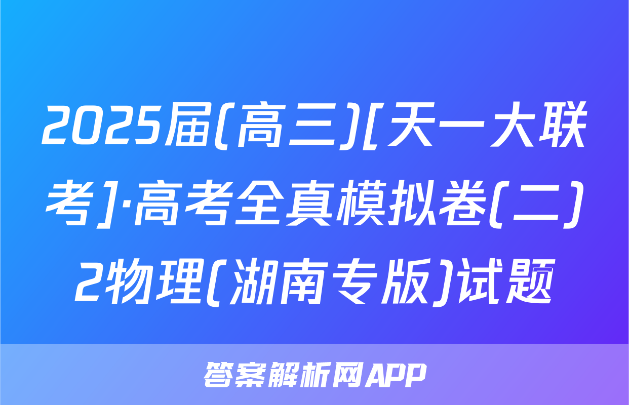 2025届(高三)[天一大联考]·高考全真模拟卷(二)2物理(湖南专版)试题