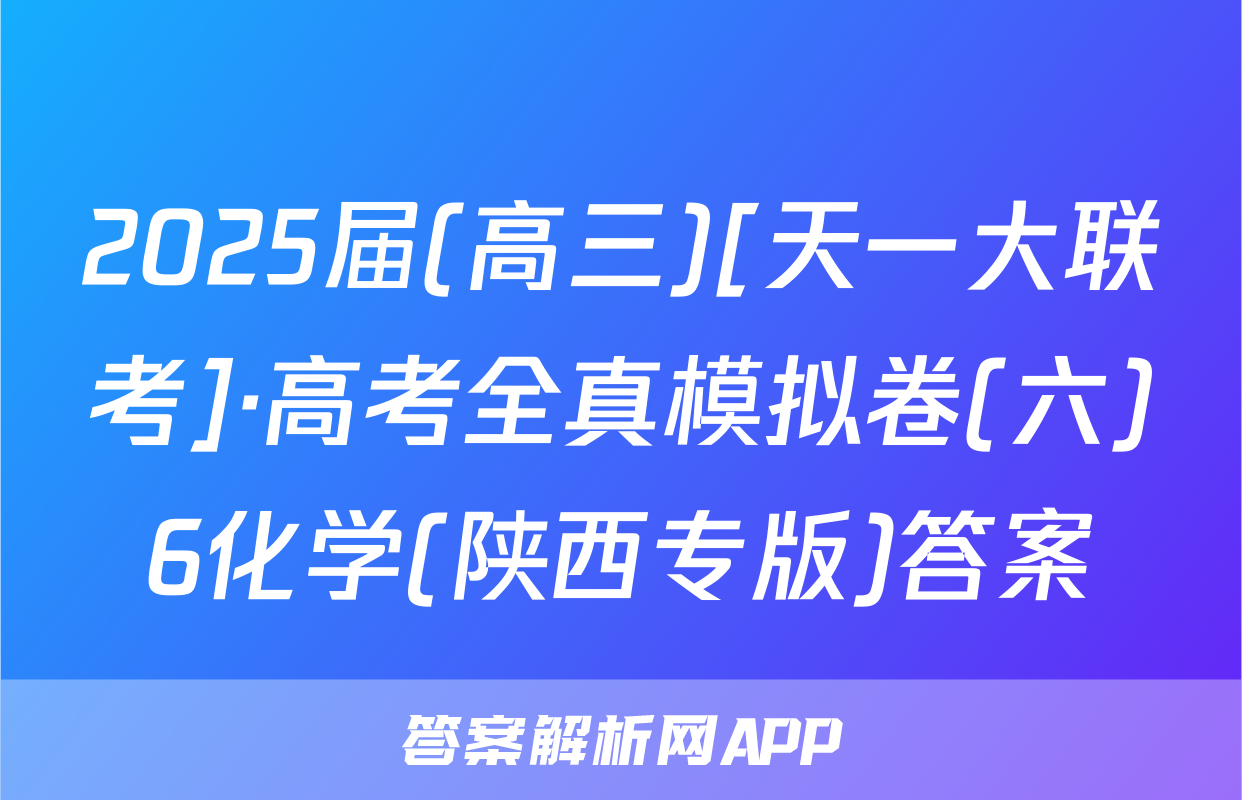 2025届(高三)[天一大联考]·高考全真模拟卷(六)6化学(陕西专版)答案