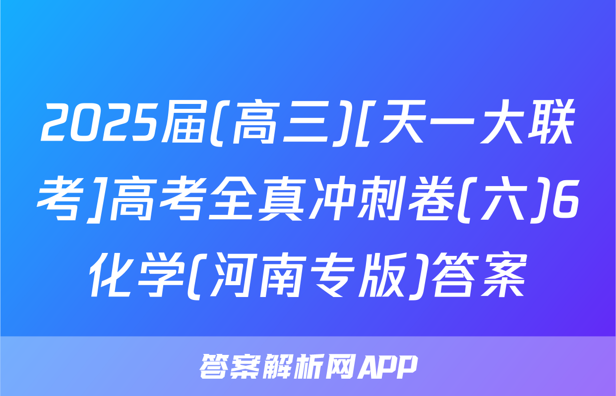 2025届(高三)[天一大联考]高考全真冲刺卷(六)6化学(河南专版)答案