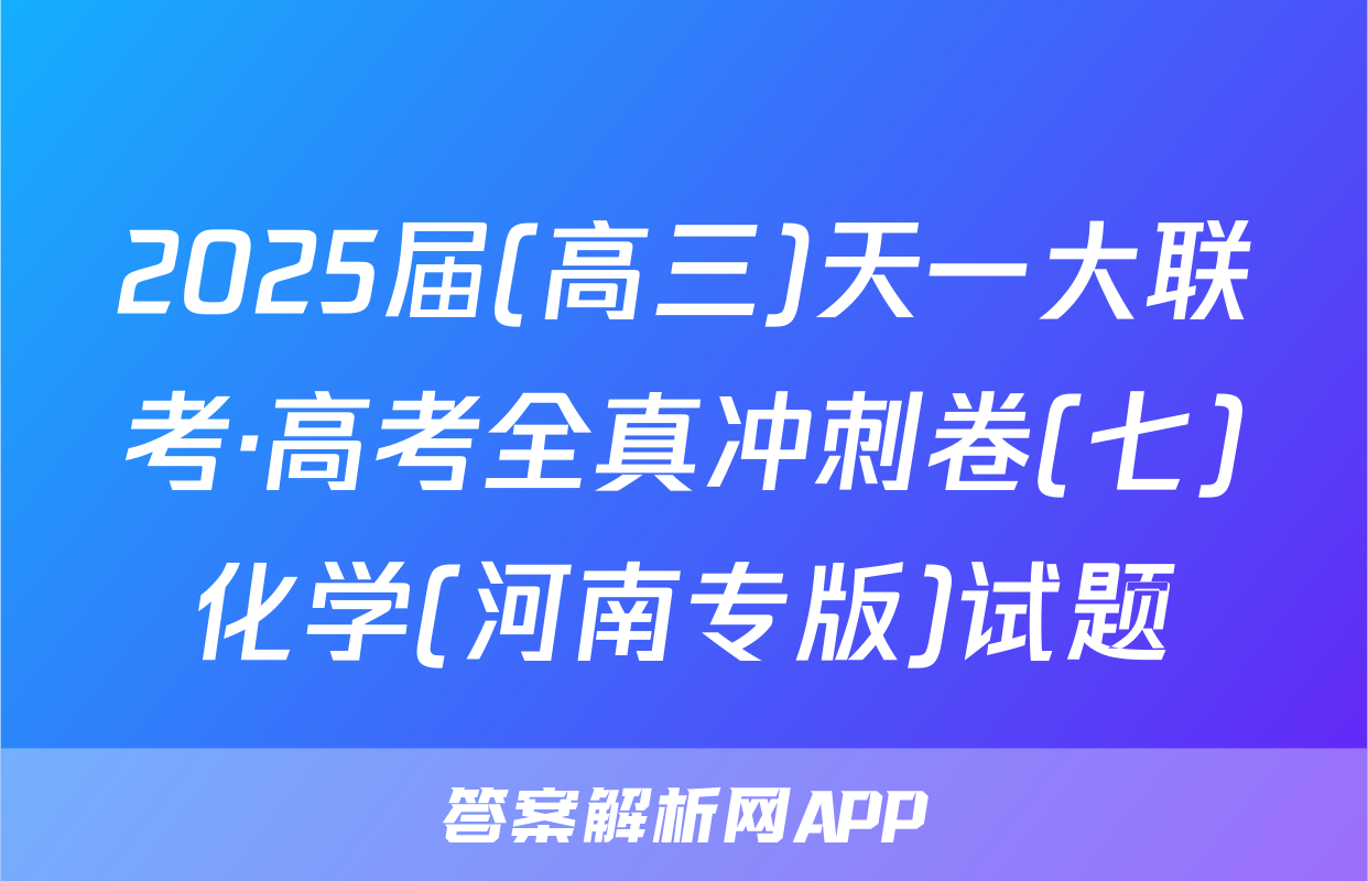 2025届(高三)天一大联考·高考全真冲刺卷(七)化学(河南专版)试题