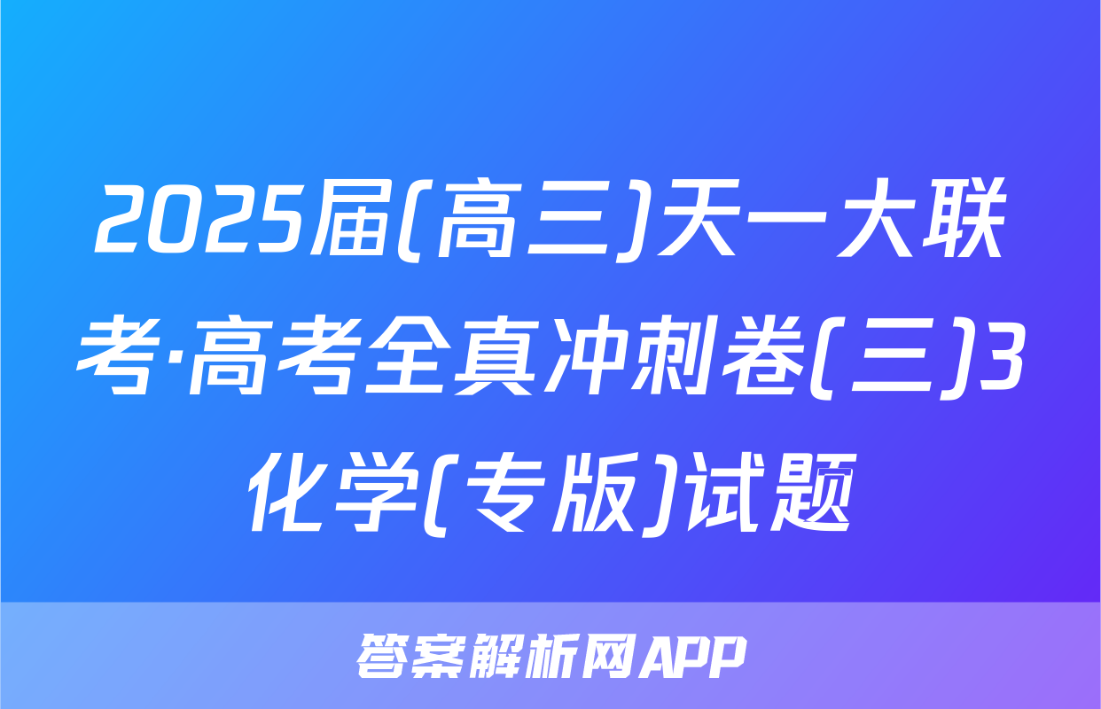 2025届(高三)天一大联考·高考全真冲刺卷(三)3化学(专版)试题