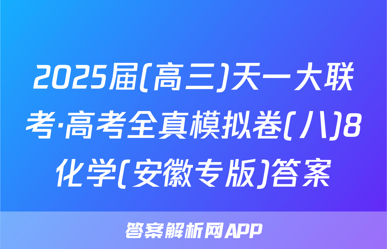 2025届(高三)天一大联考·高考全真模拟卷(八)8化学(安徽专版)答案