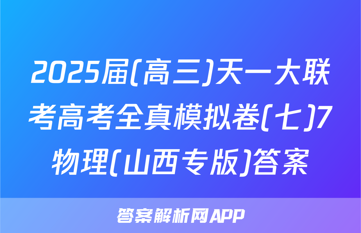 2025届(高三)天一大联考高考全真模拟卷(七)7物理(山西专版)答案