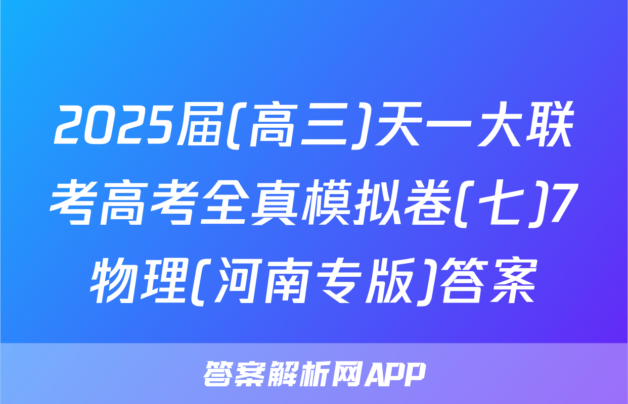 2025届(高三)天一大联考高考全真模拟卷(七)7物理(河南专版)答案