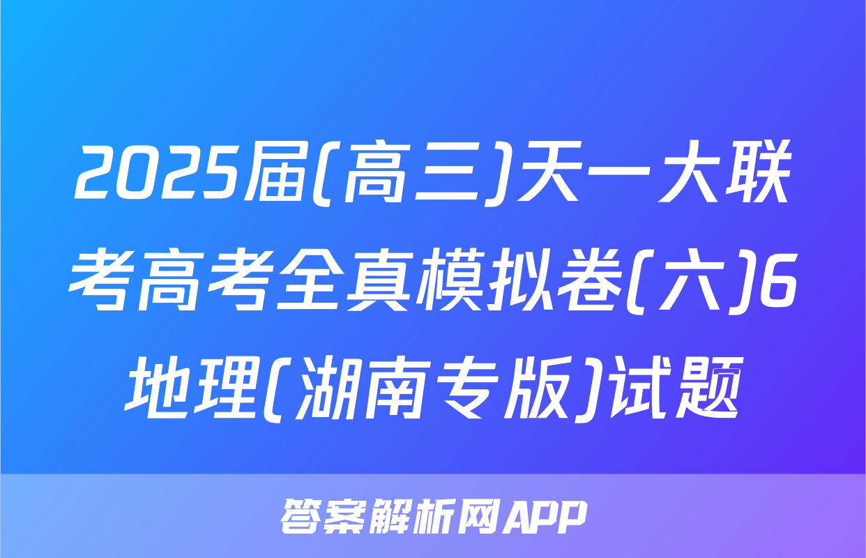 2025届(高三)天一大联考高考全真模拟卷(六)6地理(湖南专版)试题