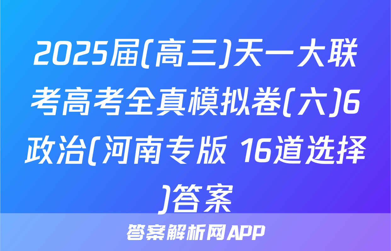 2025届(高三)天一大联考高考全真模拟卷(六)6政治(河南专版 16道选择)答案