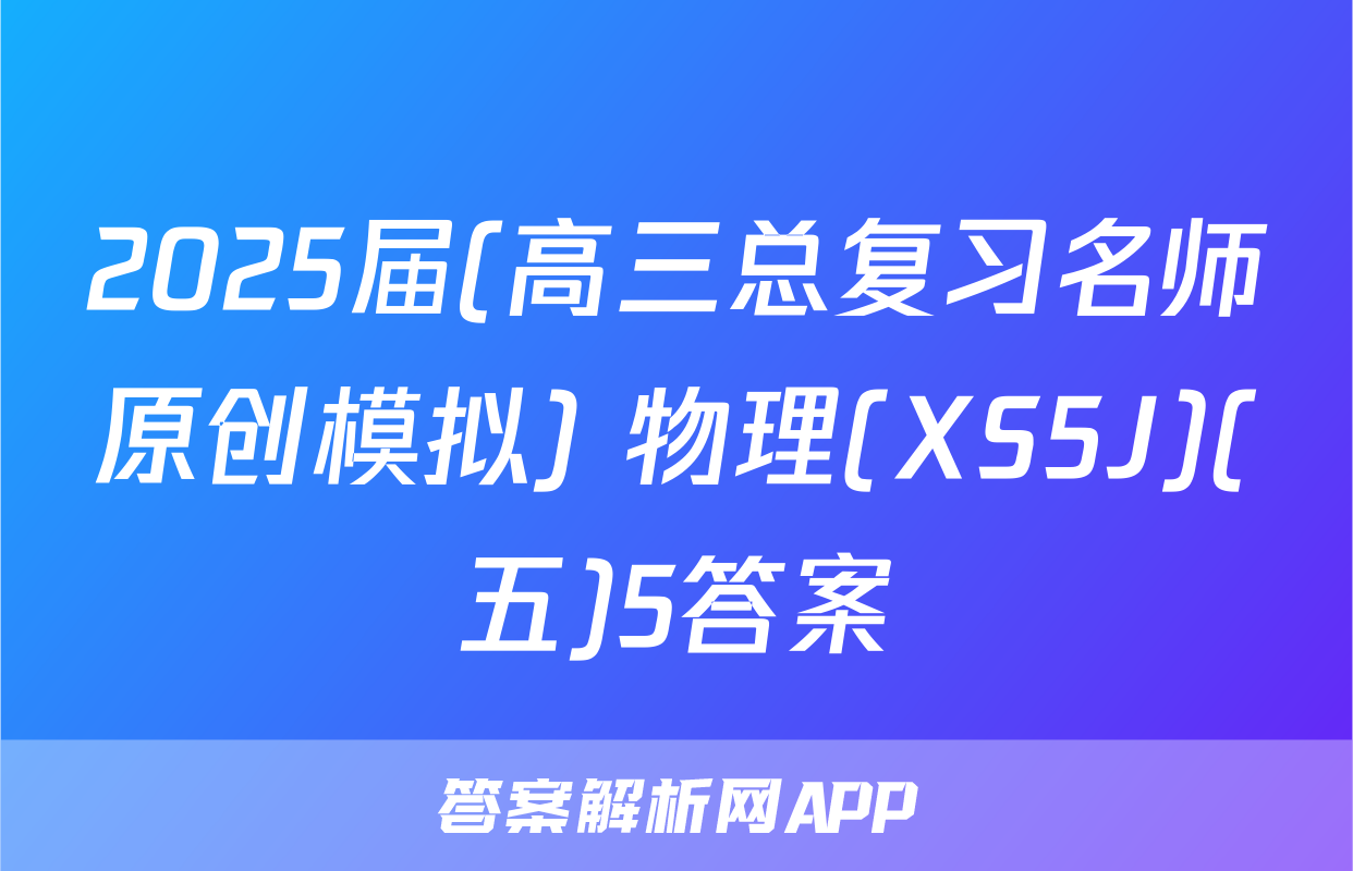 2025届(高三总复习名师原创模拟) 物理(XS5J)(五)5答案