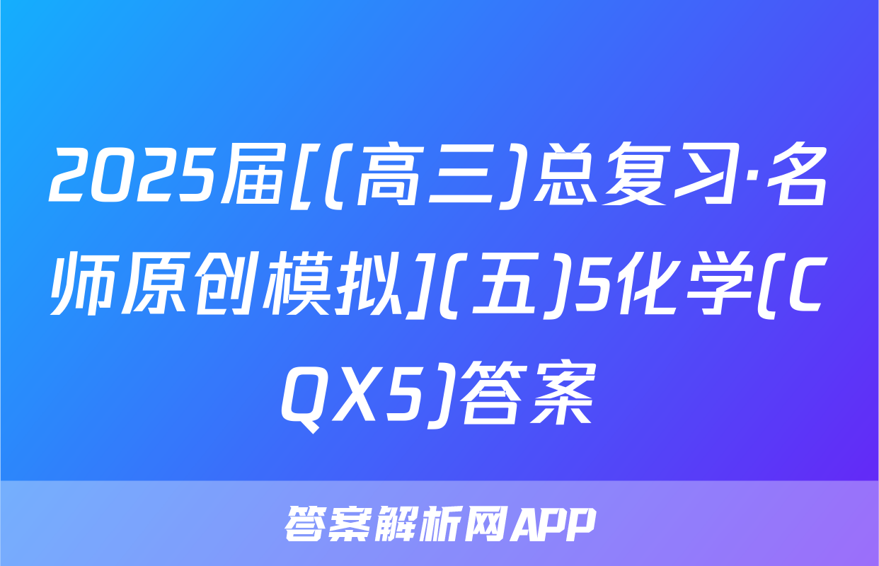 2025届[(高三)总复习·名师原创模拟](五)5化学(CQX5)答案