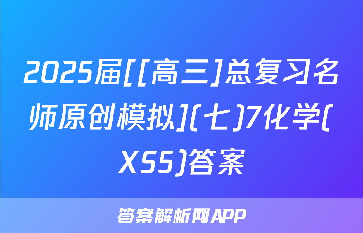 2025届[[高三]总复习名师原创模拟](七)7化学(XS5)答案