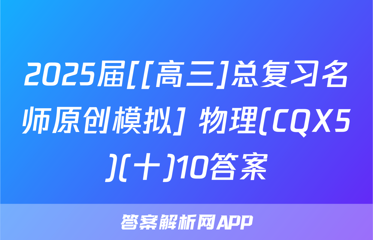2025届[[高三]总复习名师原创模拟] 物理(CQX5)(十)10答案