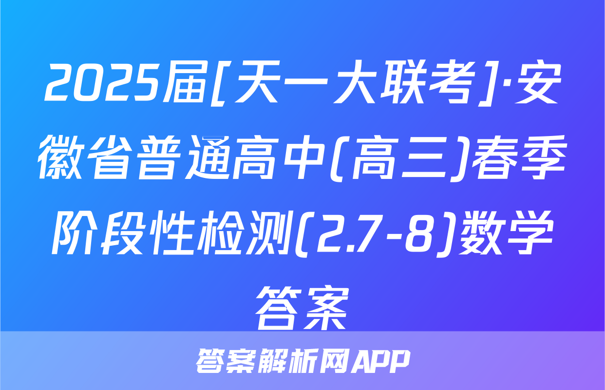 2025届[天一大联考]·安徽省普通高中(高三)春季阶段性检测(2.7-8)数学答案