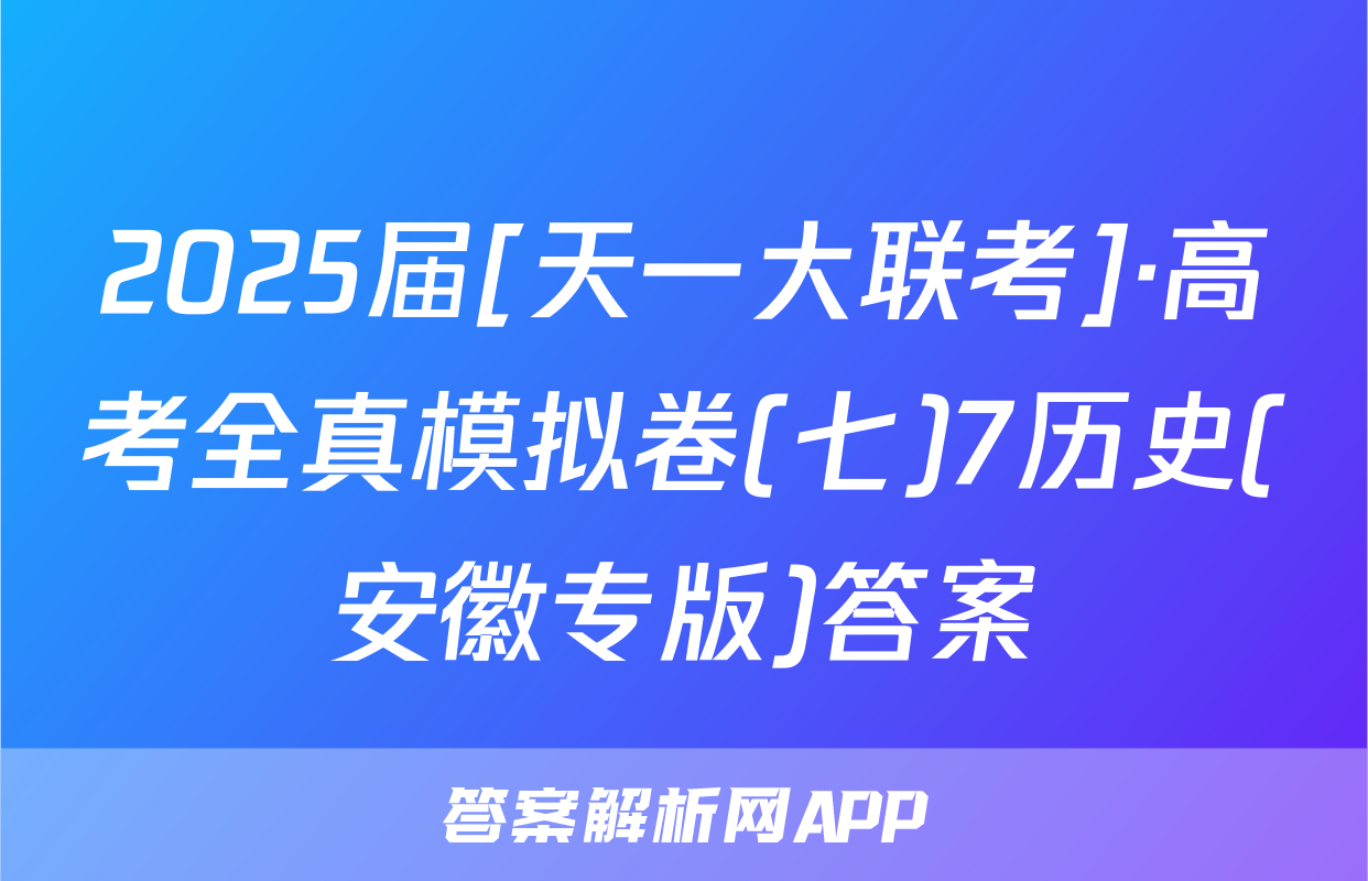 2025届[天一大联考]·高考全真模拟卷(七)7历史(安徽专版)答案