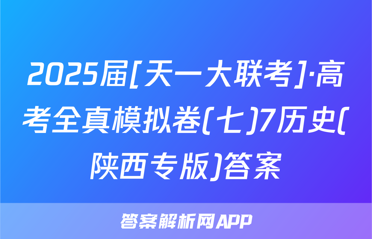 2025届[天一大联考]·高考全真模拟卷(七)7历史(陕西专版)答案