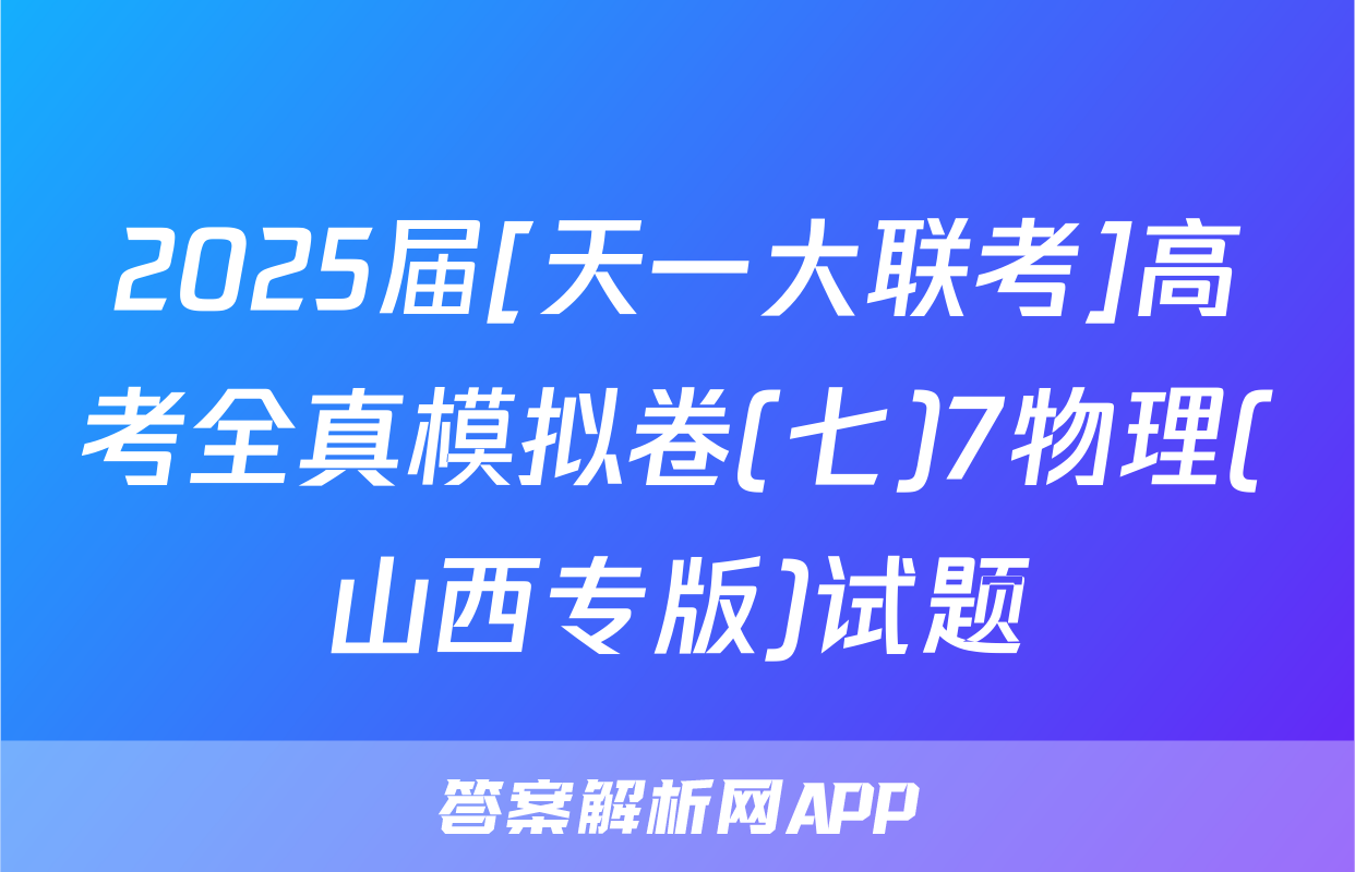 2025届[天一大联考]高考全真模拟卷(七)7物理(山西专版)试题