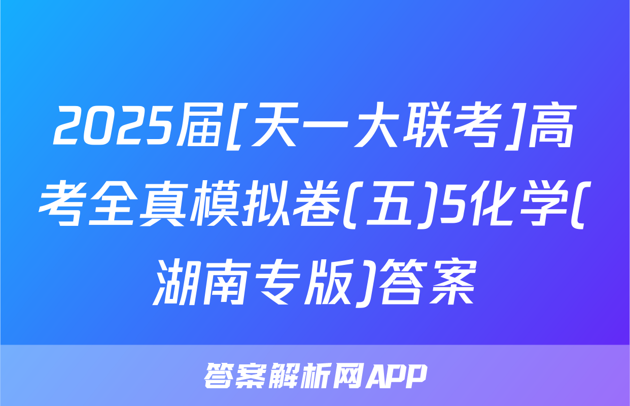 2025届[天一大联考]高考全真模拟卷(五)5化学(湖南专版)答案