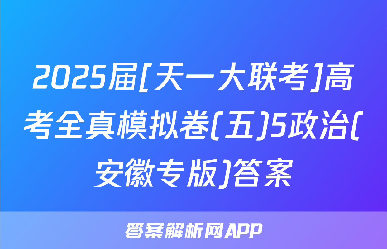 2025届[天一大联考]高考全真模拟卷(五)5政治(安徽专版)答案