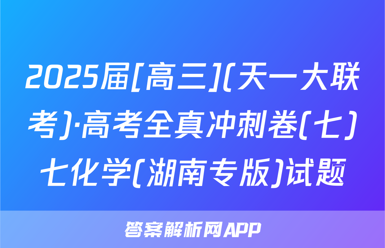 2025届[高三](天一大联考)·高考全真冲刺卷(七)七化学(湖南专版)试题